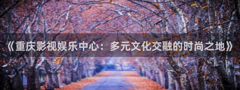 金桔影视app：《重庆影视娱乐中心：多元文化交融的时尚之地》